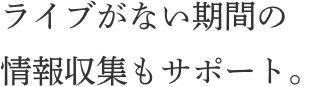 ライブがない期間の情報収集もサポート