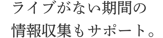 ライブがない期間の情報収集もサポート