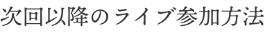 次回以降のライブ参加方法